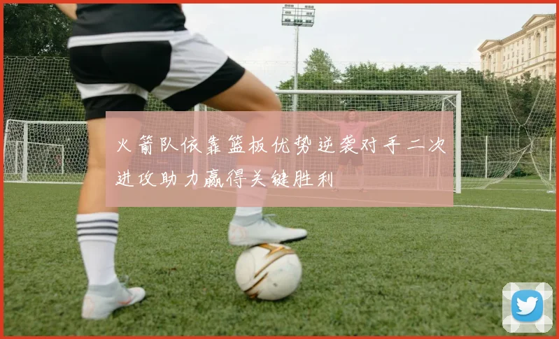 火箭队依靠篮板优势逆袭对手二次进攻助力赢得关键胜利