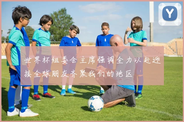 世界杯组委会主席强调全力以赴迎接全球朋友齐聚我们的地区