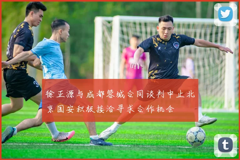 徐正源与成都蓉城合同谈判中止北京国安积极接洽寻求合作机会