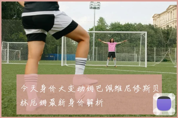 今天身价大变动姆巴佩维尼修斯贝林厄姆最新身价解析