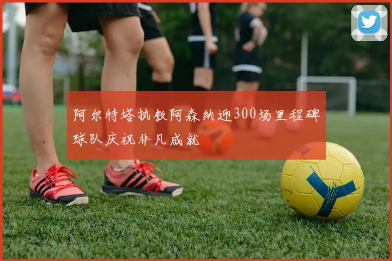 阿尔特塔执教阿森纳迎300场里程碑球队庆祝非凡成就