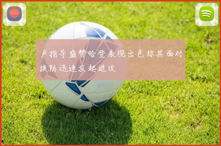 卢指导盛赞哈登表现出色称其面对换防迅速发起进攻