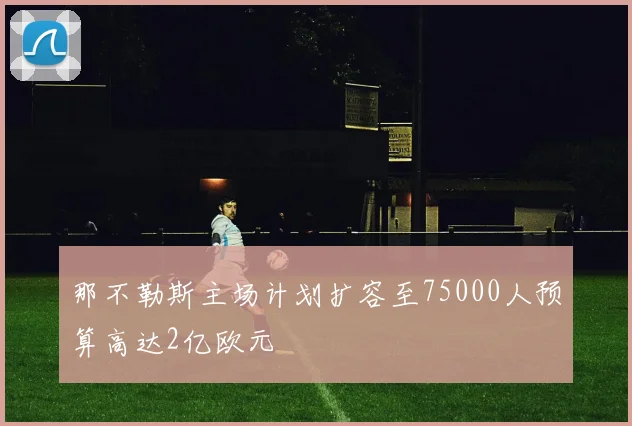 那不勒斯主场计划扩容至75000人预算高达2亿欧元