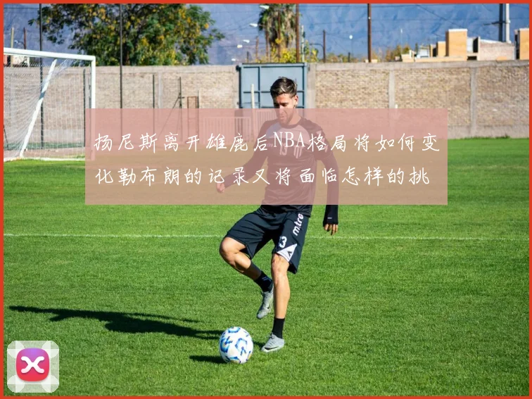 扬尼斯离开雄鹿后NBA格局将如何变化勒布朗的记录又将面临怎样的挑战