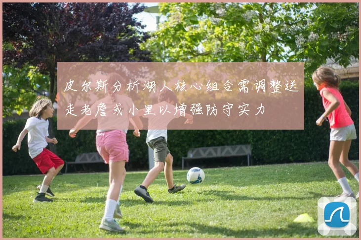 皮尔斯分析湖人核心组合需调整送走老詹或小里以增强防守实力