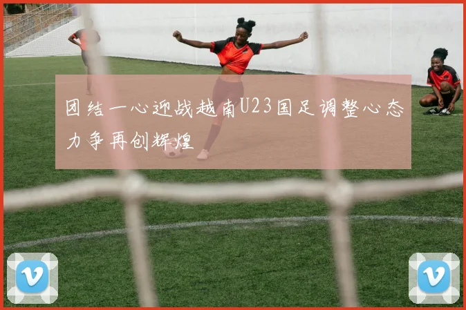 团结一心迎战越南U23国足调整心态力争再创辉煌