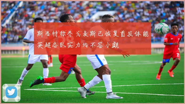 斯洛特称乔戈麦斯已恢复首发体能英超各队实力均不容小觑