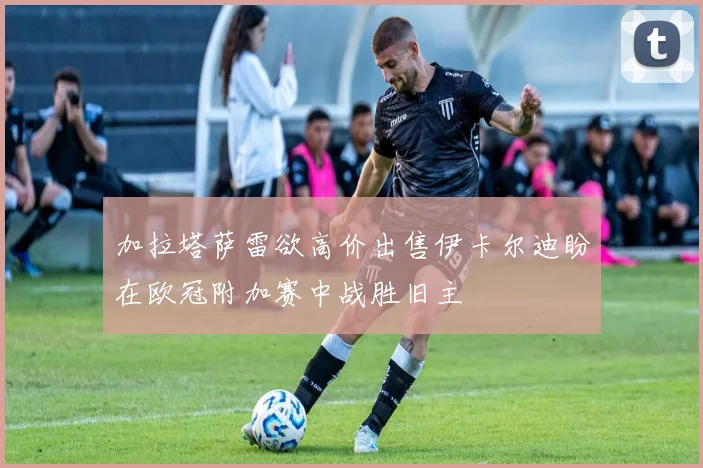 加拉塔萨雷欲高价出售伊卡尔迪盼在欧冠附加赛中战胜旧主