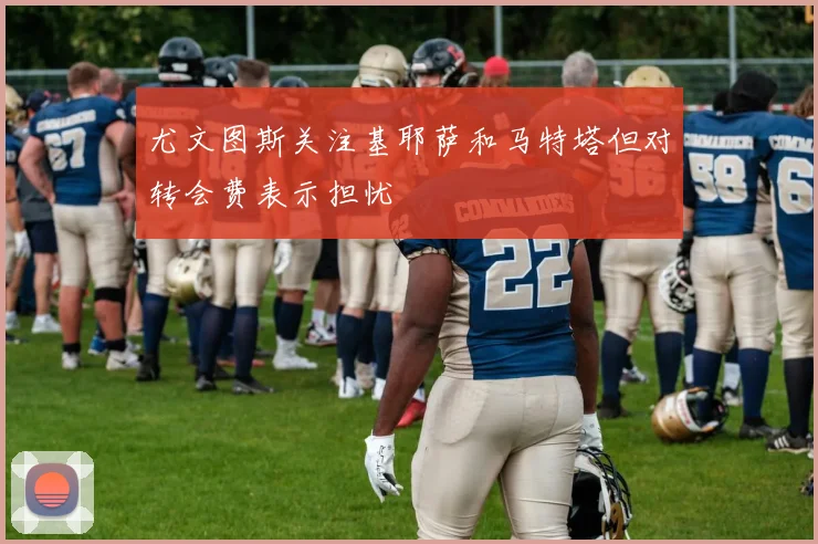 尤文图斯关注基耶萨和马特塔但对转会费表示担忧