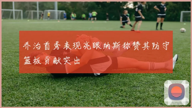 乔治首秀表现亮眼纳斯称赞其防守篮板贡献突出