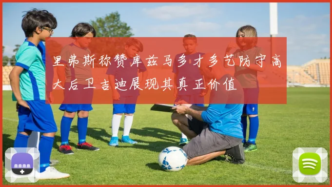 里弗斯称赞库兹马多才多艺防守高大后卫吉迪展现其真正价值