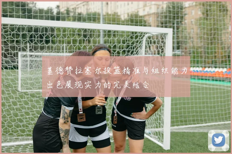 基德赞拉塞尔投篮精准与组织能力出色展现实力的完美结合