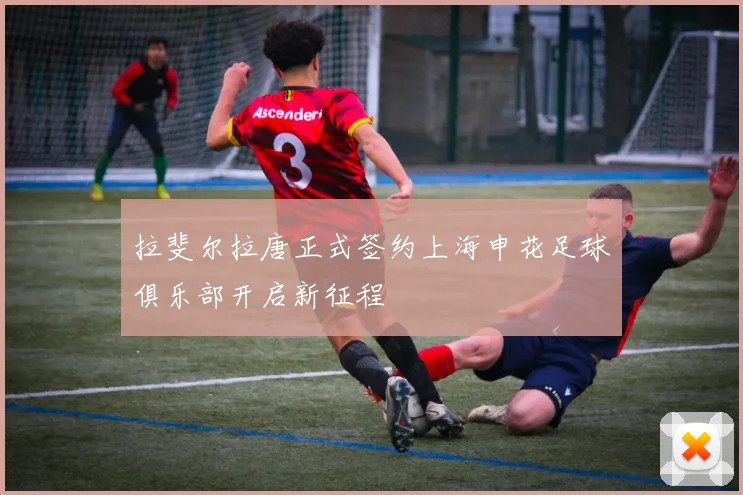 拉斐尔拉唐正式签约上海申花足球俱乐部开启新征程