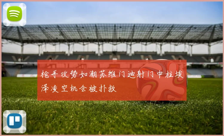 枪手攻势如潮苏维门迪射门中柱埃泽凌空机会被扑救