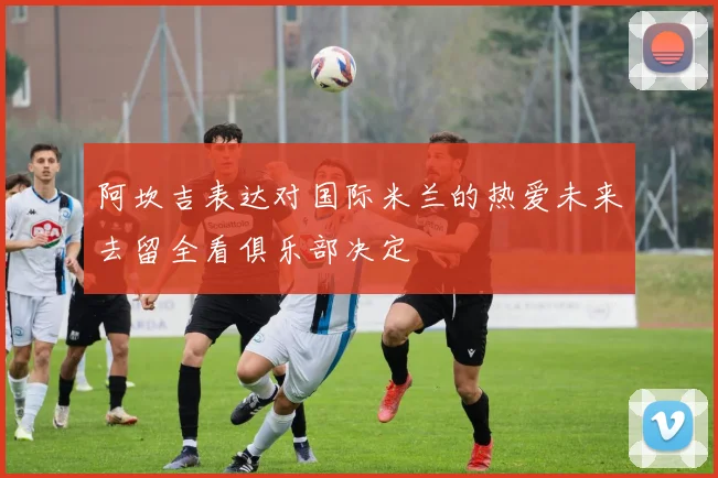 阿坎吉表达对国际米兰的热爱未来去留全看俱乐部决定