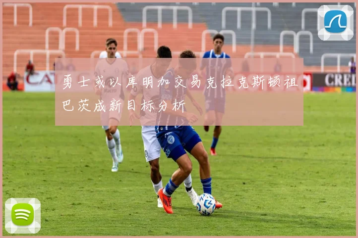勇士或以库明加交易克拉克斯顿祖巴茨成新目标分析