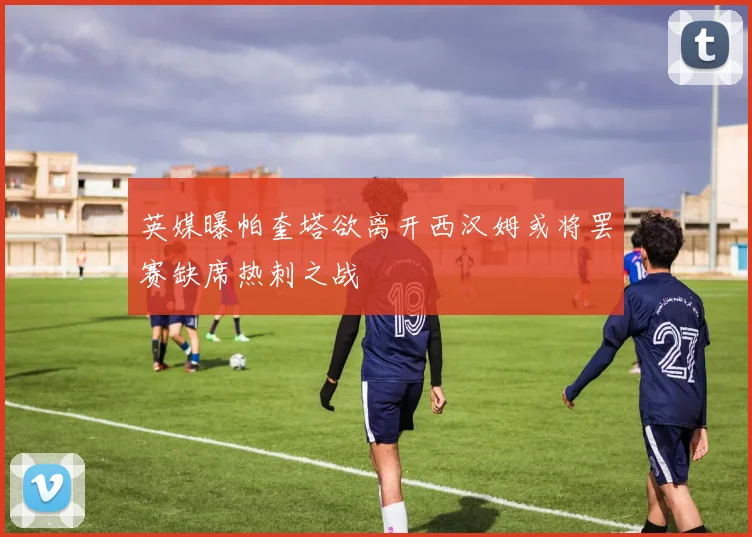 英媒曝帕奎塔欲离开西汉姆或将罢赛缺席热刺之战