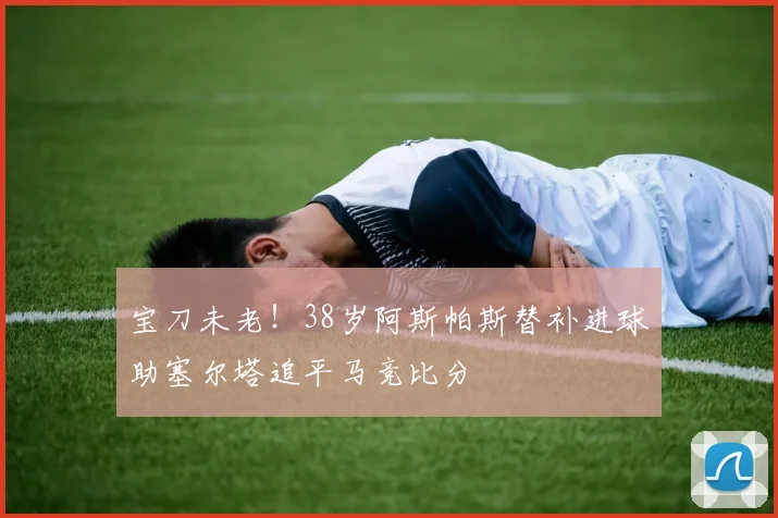 宝刀未老！38岁阿斯帕斯替补进球助塞尔塔追平马竞比分