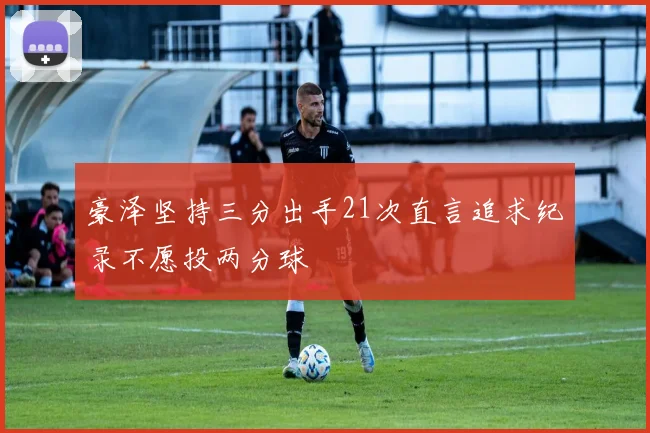 豪泽坚持三分出手21次直言追求纪录不愿投两分球