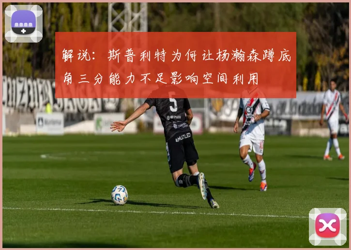 解说：斯普利特为何让杨瀚森蹲底角三分能力不足影响空间利用