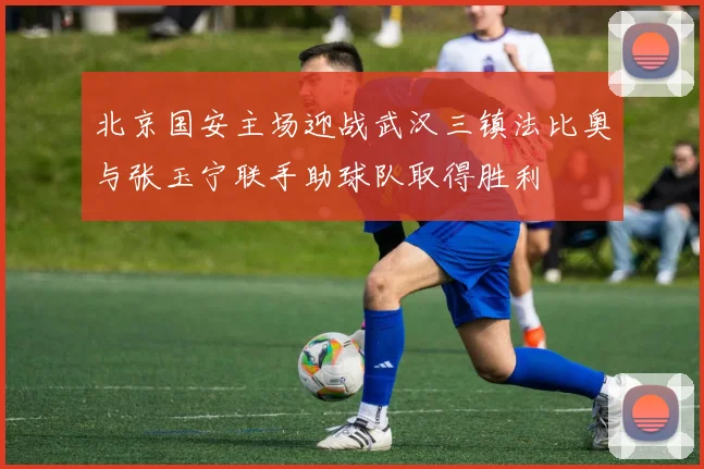 北京国安主场迎战武汉三镇法比奥与张玉宁联手助球队取得胜利