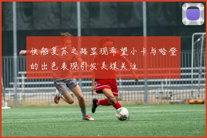 快船复苏之路显现希望小卡与哈登的出色表现引发美媒关注