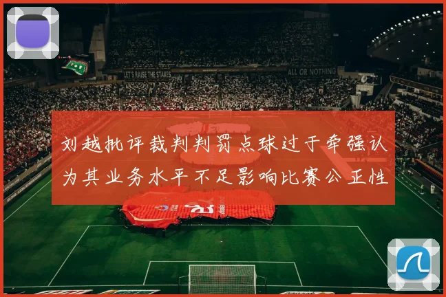 刘越批评裁判判罚点球过于牵强认为其业务水平不足影响比赛公正性