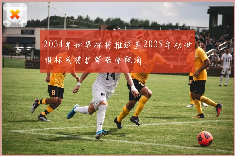 2034年世界杯将推迟至2035年初世俱杯或将扩军而非取消