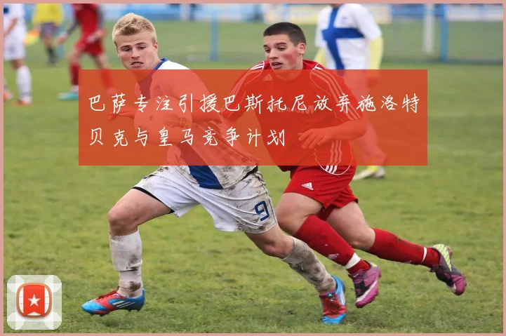 巴萨专注引援巴斯托尼放弃施洛特贝克与皇马竞争计划